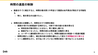 時間の速度の制御
● 誤差をすぐに補正すると、時間の巻き戻りや早送りで意図せぬ不具合が発生する可能性
も
○ 特に、巻き戻るのは避けたい...
● 時間の流れを調整して、時間をかけて時間を補正
○ 現実の1秒で0.9秒経過する時計なら、10秒で1秒の進みを巻き戻せる
■ 時刻自体が巻き戻ることはない。常に増加し続ける
■ 誤差がなくなったら、時間の流れは等倍速に自動的に戻る
■ ユーザーに違和感を持たれにくいよう、時間の速度は0.9倍速~1.1倍速の範囲
○ 時間を補正した際に、補正時の差を時間の遅れとして捉えて時間軸を切り替える
○ シーン遷移時などに、まだ払いきっていない時間の差を一括で払うことも出来る
46
 