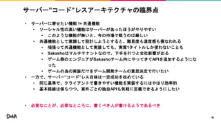 サーバー”コード”レスアーキテクチャの臨界点
• サーバーに寄せたい機能 != 共通機能
• ソーシャル性の高い機能はサーバーがあったほうがやりやすい
• このような機能が無いと、今の市場で戦うのは厳しい
• 共通機能として意識して設計しようとすると、難易度も速度感も損なわれる
• 頑張って共通機能として実装しても、実質1タイトルしか使わないことも
• Sakashoはマルチテナントなので、下手を打つと全社影響が出る
• ゲーム側のエンジニアがSakashoチーム内にやってきてAPIを追加するようにな
った
• ゲームの為の実装だけをゲーム開発チームの意思決定で行いたい
• 一方で、サーバー”コード”レス自体は一定成功を収めている
• 同じ基準で、クライアントで書きやすい機能を実装するにはやはり効率的
• 基本路線は保ちつつ、案件ごとの独自APIも気軽に定義できるようにしたい
• 必要なことが、必要なところに、書くべき人が書けるようであるべき
50
 