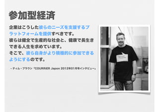 参加型経済
企業はこうした彼らのニーズを支援するプ
ラットフォームを提供すべきです。
彼らは健全で生産的な社会と、健康で長生き
できる人生を求めています。
そこで、彼ら自身がより積極的に参加できる
ようにするのです。
- ティム・ブラウン「COURRiER Japon 2012年01月号インタビュー」
 