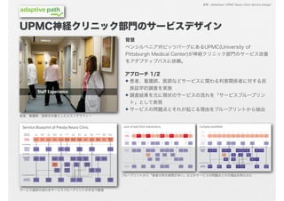 参照：slideshare "UPMC Neuro Clinic Service Design"




UPMC神経クリニック部門のサービスデザイン
                               背景
                               ペンシルベニア州ピッツバーグにあるUPMC(University of
                               Pittsburgh Medical Center)が神経クリニック部門のサービス改善
                               をアダプティブパスに依頼。

                               アプローチ 1/2
                               ✦ 患者、看護師、医師などサービスに関わる利害関係者に対する民
                                 族誌学的調査を実施
                               ✦ 調査結果を元に現状のサービスの流れを「サービスブループリン
                                 ト」として表現
                               ✦ サービスの問題点とそれが起こる理由をブループリントから抽出
患者、看護師、医師を対象としたエスノグラフィー




                              ブループリントから「患者の待ち時間が多い」などのサービスの問題点とその理由を明らかに



サービス提供の流れをサービスブループリントの手法で整理
 