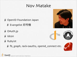 Nov Matake 
OpenID Foundation Japan 
Evangelist 初号機 
OAuth.jp 
Idcon 
Rubyist 
fb_graph, rack-oauth2, openid_connect etc. 
Copyright 2013 OpenID Foundation Japan - All Rights Reserved. 
 