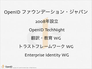 OpenID ファウンデーション・ジャパン 
2008年設立 
OpenID TechNight 
翻訳・教育 WG 
トラストフレームワーク WG 
Enterprise Identity WG 
Copyright 2013 OpenID Foundation Japan - All Rights Reserved. 
 