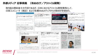 /40
Developers Summit, Feb. 16th 2018 / Seiichi Koizumi / Digital Innovation, Engineering Research & Development
© DENSO CORPORATION All RightsReserved.
外部メディア 記事掲載 （攻めのIT／アジャイル開発）
取り組み開始後９か月弱であるが、日本におけるアジャイル開発事例として、
日経コンピュータ（雑誌）および各種Webメディアからの取材が多数あり。
10
 