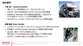 /40
Developers Summit, Feb. 16th 2018 / Seiichi Koizumi / Digital Innovation, Engineering Research & Development
© DENSO CORPORATION All RightsReserved.
自己紹介
小泉 清一 Koizumi Seiichi
• (株) デンソー 技術開発センター プロジェクトマネージャ
• 2001年 NEC中央研究所にてICTサービスモデルの研究推進
• 2008年UC Berkeley EECS客員研究員を経て、SDN/NFV/
クラウド統合オーケストレーションの研究開発に従事
• 2017年デンソーに入社し、モビリティIoTプラットフォーム開発を推進
佐藤 義永 Sato Yoshiei
• デジタルイノベーション室 チーフエンジニア / Scrum Inc. 認定スクラムマスター
• 計算機アーキテクチャ(Vector Processor)で情報科学博士取得
• 2012年 東芝 ソフトウェア技術センタにて、
組込DBエンジンからDeepLearningまで幅広くアプリ開発に従事
• 2017年 CAR✖OSS✖CLOUDを盛り上げるべくデンソーへ
2
 