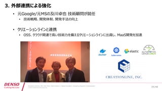 /40
Developers Summit, Feb. 16th 2018 / Seiichi Koizumi / Digital Innovation, Engineering Research & Development
© DENSO CORPORATION All RightsReserved.
3. 外部連携による強化
• 元Google/元MSの及川卓也 技術顧問が就任
• 技術戦略、開発体制、開発手法の向上
• クリエーションラインと連携
• OSS、クラウド関連で高い技術力を備えるクリエーションラインに出資し、MaaS開発を加速
34
 