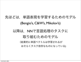 先ほどは，単語表現を学習するためのモデル
(Bengio’s, C&W’s, Mikolov’s)
以降は，NNで言語処理のタスクに
取り組むためのモデル
（結果的に単語ベクトルは学習されるが
   おそらくタスク依存なものになっている)
13年9月28日土曜日
 