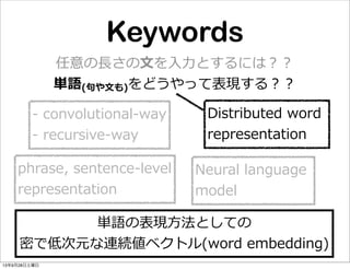 Keywords
任意の⻑⾧長さの⽂文を⼊入⼒力力とするには？？
単語(句句や⽂文も)をどうやって表現する？？
Distributed  word  
representation
-‐‑‒  convolutional-‐‑‒way
-‐‑‒  recursive-‐‑‒way
Neural  language  
model
phrase,  sentence-‐‑‒level
representation
単語の表現⽅方法としての
密で低次元な連続値ベクトル(word  embedding)
13年9月28日土曜日
 