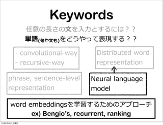 Keywords
Distributed  word  
representation
-‐‑‒  convolutional-‐‑‒way
-‐‑‒  recursive-‐‑‒way
Neural  language  
model
phrase,  sentence-‐‑‒level
representation
word  embeddingsを学習するためのアプローチ
ex) Bengio’s, recurrent, ranking
任意の⻑⾧長さの⽂文を⼊入⼒力力とするには？？
単語(句句や⽂文も)をどうやって表現する？？
13年9月28日土曜日
 