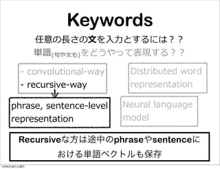 Keywords
任意の⻑⾧長さの⽂文を⼊入⼒力力とするには？？
単語(句句や⽂文も)をどうやって表現する？？
Distributed  word  
representation
-‐‑‒  convolutional-‐‑‒way
-‐‑‒  recursive-‐‑‒way
Neural  language  
model
phrase,  sentence-‐‑‒level
representation
Recursiveな方は途中のphraseやsentenceに
おける単語ベクトルも保存
13年9月28日土曜日
 