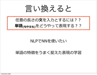 言い換えると
任意の⻑⾧長さの⽂文を⼊入⼒力力とするには？？
単語(句句や⽂文も)をどうやって表現する？？
NLPでNNを使いたい
単語の特徴をうまく捉えた表現の学習
13年9月28日土曜日
 