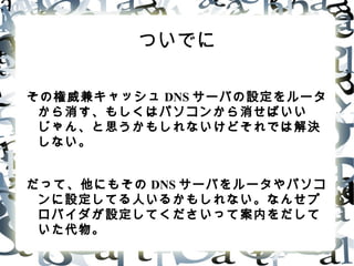 ついでに
その権威兼キャッシュ DNS サーバの設定をルータ
から消す、もしくはパソコンから消せばいい
じゃん、と思うかもしれないけどそれでは解決
しない。
だって、他にもその DNS サーバをルータやパソコ
ンに設定してる人いるかもしれない。なんせプ
ロバイダが設定してくださいって案内をだして
いた代物。
 