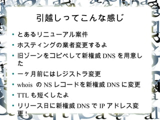 引越しってこんな感じ
●
とあるリニューアル案件
●
ホスティングの業者変更するよ
●
旧ゾーンをコピペして新権威 DNS を用意し
た
●
一ヶ月前にはレジストラ変更
●
whois の NS レコードを新権威 DNS に変更
●
TTL も短くしたよ
●
リリース日に新権威 DNS で IP アドレス変
更 !
 