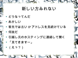 新しい方みれない
●
どうなってんだ
●
おかしい
●
客先では古い IP アドレスを見続けている
●
何故だ
●
引越し元のホスティングに連絡して聞く
●
「見てきますー」
●
( えっ ?)
 