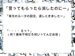 「言ってもらったら消したのにー」
「客先のルータの設定、直しときましたー」
「・・・・えっ ? 」
( 何 ? 意味不明だろ何いってんだお前 )
 