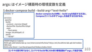 args: はイメージ構築時の環境変数を定義
$ docker-compose build --build-arg="text=hello"
103
version: '3'
services:
apache:
build:
context: ./service-httpd/
dockerfile: Dockerfile.httpd
args:
- text=plain
image: localhttpd:1.0
ports:
- "80:80"
FROM httpd:2.4-alpine
RUN apk add tzdata && cp /usr/share/zoneinfo/Asia/Tokyo /etc/localtime && apk del tzdata
ARG text
RUN echo $text > /usr/local/apache2/htdocs/index.html
コンテナの実行時ではなく、コンテナの build 時にのみ使う環境変数が「args:」で指定可能。
docker-compoes build時に --build-argを指定する方法と、
Composeファイルの中で「args:」を指定する方法がある。
 