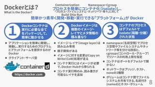 Dockerとは？
8
What is the Docker?
１
Dockerコンテナは
実行に必要な全て
をパッケージして、
簡単に動かせる
2
Dockerイメージは
複数のイメージ・
レイヤとメタ情報の
積み重なり
3
コンテナのプロセス
はデフォルトで
isolate（隔離・分離）
された状態
⚫ イメージ・レイヤ（image layer）は
読み込み専用
⚫ 親子関係がある
⚫ イメージに対する変更はCopy on
Write（CoW)処理が走る
⚫ コンテナ実行にはイメージが必要
で、Docker Hubから得られる
⚫ コンテナ実行時のみ、読み書きが
可能なレイヤを追加
⚫ namespace（名前空間）でプロセ
ス空間やファイルシステムやネッ
トワーク等を分ける技術と、
cgroups（コントロール・グループ）
でリソースの利用上限を指定
⚫ コンテナはポートをデフォルトで開
かない
⚫ ネットワークはブリッジ、ホスト、
noneの3種類
⚫ ボリュームはコンテナ間でファイル
システムを共有できる。名前付き
(named)とホスト・ボリューム
⚫ アプリケーションを簡単に開発し、
移動し、実行するためのプログラム
とプラットフォームを提供するのが
Docker
⚫ クライアント・サーバ型
https://docker.com
プロセスを簡単にコンテナ化（isolate）し、
簡単かつ素早く開発・移動・実行できる「プラットフォーム」が Docker
Containerization
「プロセス・ファイルシステム・ネットワーク・等々」に対して
Namespace・Cgroup
Build Ship Run
 