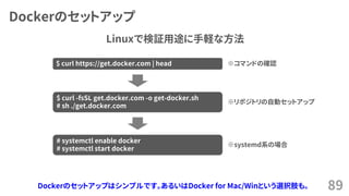 Dockerのセットアップ
89
$ curl https://get.docker.com | head
$ curl -fsSL get.docker.com -o get-docker.sh
# sh ./get.docker.com
# systemctl enable docker
# systemctl start docker
※systemd系の場合
※リポジトリの自動セットアップ
※コマンドの確認
Linuxで検証用途に手軽な方法
Dockerのセットアップはシンプルです。あるいはDocker for Mac/Winという選択肢も。
 