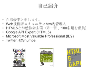 自己紹介

•   白石俊平と申します。
•   Web技術者コミュニティhtml5j管理人
•   HTML5とか勉強会主催（月一回、100名超を動員）
•   Google API Expert (HTML5)
•   Microsoft Most Valuable Professional (IE9)
•   Twitter: @Shumpei
 