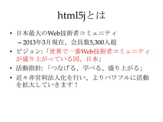 html5jとは
• 日本最大のWeb技術者コミュニティ
  – 2013年3月現在、会員数5,300人超
• ビジョン:「世界で一番Web技術者コミュニティ
  が盛り上がっている国、日本」
• 活動指針: 「つなげる、学べる、盛り上がる」
• 近々非営利法人化を行い、よりパワフルに活動
  を拡大していきます！
 