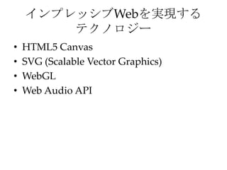 インプレッシブWebを実現する
        テクノロジー
•   HTML5 Canvas
•   SVG (Scalable Vector Graphics)
•   WebGL
•   Web Audio API
 