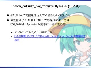 innodb_default_row_format= Dynamic (5.7.9)
GAリリースで罠を仕込んでくる新しいスタイル
気を付けろ︕ ALTER TABLE でも操作によっては
ROW_FORMAT= Dynamic が勝⼿に⼀緒に⾛るぞ︕
オンラインだけどI/Oガリガリになる-
⽇々の覚書: MySQL 5.7のinnodb̲default̲row̲format 影響範囲ま
とめ
-
19/37
 