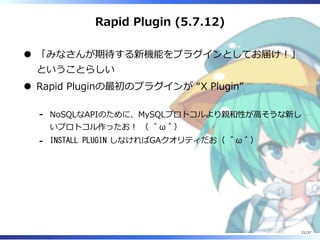 Rapid Plugin (5.7.12)
「みなさんが期待する新機能をプラグインとしてお届け︕」
ということらしい
Rapid Pluginの最初のプラグインが “X Plugin”
NoSQLなAPIのために、MySQLプロトコルより親和性が⾼そうな新し
いプロトコル作ったお︕ （ ＾ω＾）
-
INSTALL PLUGIN しなければGAクオリティだお（ ＾ω＾）-
21/37
 