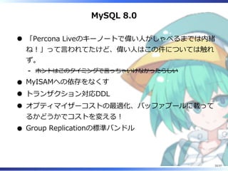 MySQL 8.0
「Percona Liveのキーノートで偉い⼈がしゃべるまでは内緒
ね︕」って⾔われてたけど、偉い⼈はこの件については触れ
ず。
ホントはこのタイミングで⾔っちゃいけなかったらしい-
MyISAMへの依存をなくす
トランザクション対応DDL
オプティマイザーコストの最適化、バッファプールに載って
るかどうかでコストを変える︕
Group Replicationの標準バンドル
32/37
 