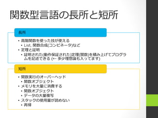 関数型⾔言語の⻑⾧長所と短所
•  ⾼高階関数を使った技が使える
•  List, 関数合成(コンビネータ)など
•  定理理と証明
•  証明された(動作保証された)定理理(関数)を積み上げてプログラ
ムを記述できる  (← 多少理理想論論も⼊入ってます)
⻑⾧長所
•  関数実⾏行行のオーバーヘッド
•  関数オブジェクト
•  メモリを⼤大量量に消費する
•  関数オブジェクト
•  データの⼤大量量複写
•  スタックの使⽤用量量が読めない
•  再帰
短所
 