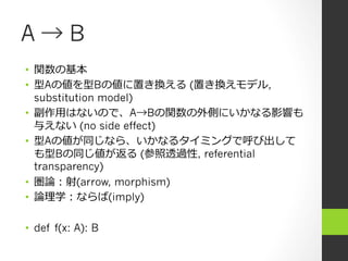 A → B
•  関数の基本
•  型Aの値を型Bの値に置き換える (置き換えモデル,
substitution model)
•  副作⽤用はないので、A→Bの関数の外側にいかなる影響も
与えない (no side effect)
•  型Aの値が同じなら、いかなるタイミングで呼び出して
も型Bの同じ値が返る (参照透過性, referential
transparency)
•  圏論論：射(arrow, morphism)
•  論論理理学：ならば(imply)
•  def f(x: A): B
 