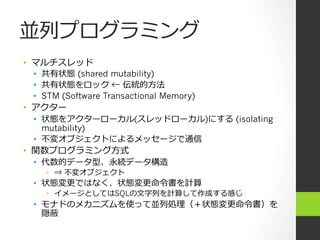 並列列プログラミング
•  マルチスレッド  
•  共有状態 (shared mutability)
•  共有状態をロック ← 伝統的⽅方法
•  STM (Software Transactional Memory)
•  アクター
•  状態をアクターローカル(スレッドローカル)にする (isolating
mutability)
•  不不変オブジェクトによるメッセージで通信
•  関数プログラミング⽅方式
•  代数的データ型、永続データ構造
•  ⇒ 不不変オブジェクト
•  状態変更更ではなく、状態変更更命令令書を計算
•  イメージとしてはSQLの⽂文字列列を計算して作成する感じ
•  モナドのメカニズムを使って並列列処理理（＋状態変更更命令令書）を
隠蔽
 