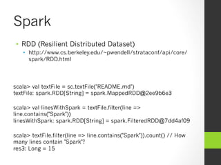 Spark
•  RDD (Resilient Distributed Dataset)
•  http://www.cs.berkeley.edu/~pwendell/strataconf/api/core/
spark/RDD.html
scala> val textFile = sc.textFile("README.md")
textFile: spark.RDD[String] = spark.MappedRDD@2ee9b6e3
scala> val linesWithSpark = textFile.filter(line =>
line.contains("Spark"))
linesWithSpark: spark.RDD[String] = spark.FilteredRDD@7dd4af09
scala> textFile.filter(line => line.contains("Spark")).count() // How
many lines contain "Spark"?
res3: Long = 15
 