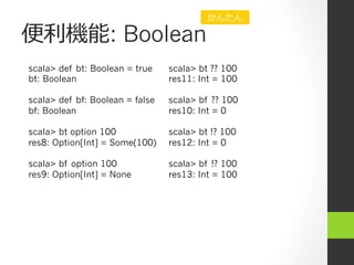 便便利利機能: Boolean
scala> def bt: Boolean = true
bt: Boolean
scala> def bf: Boolean = false
bf: Boolean
scala> bt option 100
res8: Option[Int] = Some(100)
scala> bf option 100
res9: Option[Int] = None
scala> bt ?? 100
res11: Int = 100
scala> bf ?? 100
res10: Int = 0
scala> bt !? 100
res12: Int = 0
scala> bf !? 100
res13: Int = 100
かんたん
 