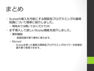 まとめ
•  Scalazの導⼊入を可能にする関数型プログラミングの基礎
知識識について簡単に紹介しました。
•  現時点では聞いておくだけでOK
•  まず導⼊入して欲しいScalaz機能を紹介しました。
•  便便利利機能
•  前提知識識不不要で便便利利に使えます。
•  Monoid
•  Scalazを使った最新の関数型プログラミングのパワーを前提知
識識不不要で実感できます。
 