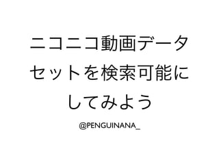 ニコニコ動画データ
セットを検索可能に
してみよう
@PENGUINANA_
 