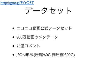 データセット
• ニコニコ動画公式データセット
• 800万動画のメタデータ
• 25億コメント
• JSON形式(圧縮:60G 非圧縮:300G)
http://goo.gl/FYtO5T
 