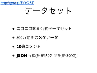 データセット
• ニコニコ動画公式データセット
• 800万動画のメタデータ
• 25億コメント
• JSON形式(圧縮:60G 非圧縮:300G)
http://goo.gl/FYtO5T
 