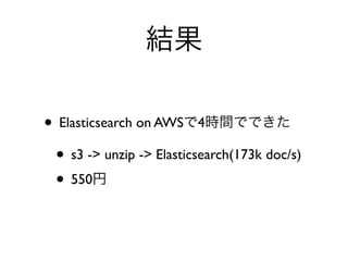 結果
• Elasticsearch on AWSで4時間でできた
• s3 -> unzip -> Elasticsearch(173k doc/s)
• 550円
 