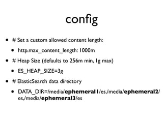 conﬁg
• # Set a custom allowed content length:
• http.max_content_length: 1000m
• # Heap Size (defaults to 256m min, 1g max)
• ES_HEAP_SIZE=3g
• # ElasticSearch data directory
• DATA_DIR=/media/ephemeral1/es,/media/ephemeral2/
es,/media/ephemeral3/es
 