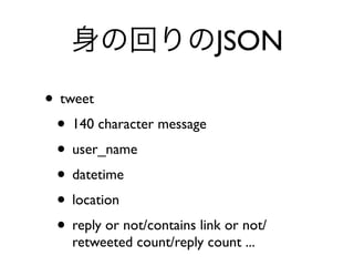 身の回りのJSON
• tweet
• 140 character message
• user_name
• datetime
• location
• reply or not/contains link or not/
retweeted count/reply count ...
 