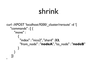 shrink
curl -XPOST 'localhost:9200/_cluster/reroute' -d '{
"commands" : [ {
"move" :
{
"index" : "nico2", "shard" :33,
"from_node" : "nodeA", "to_node" : "nodeB"
}
}
]}
'
 