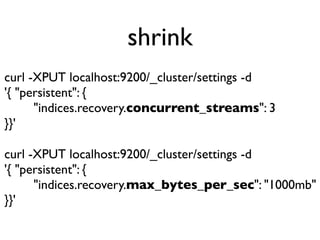 shrink
curl -XPUT localhost:9200/_cluster/settings -d
'{ "persistent": {
"indices.recovery.concurrent_streams": 3
}}'
curl -XPUT localhost:9200/_cluster/settings -d
'{ "persistent": {
"indices.recovery.max_bytes_per_sec": "1000mb"
}}'
 