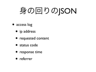 身の回りのJSON
• access log
• ip address
• requested content
• status code
• response time
• referrer
 