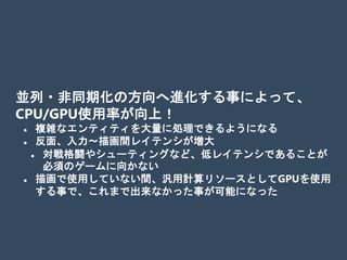 並列・非同期化の方向へ進化する事によって、
CPU/GPU使用率が向上！
 複雑なエンティティを大量に処理できるようになる
 反面、入力～描画間レイテンシが増大
 対戦格闘やシューティングなど、低レイテンシであることが
必須のゲームに向かない
 描画で使用していない間、汎用計算リソースとしてGPUを使用
する事で、これまで出来なかった事が可能になった
 