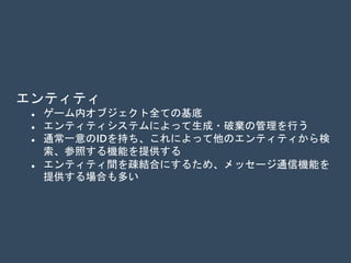 エンティティ
 ゲーム内オブジェクト全ての基底
 エンティティシステムによって生成・破棄の管理を行う
 通常一意のIDを持ち、これによって他のエンティティから検
索、参照する機能を提供する
 エンティティ間を疎結合にするため、メッセージ通信機能を
提供する場合も多い
 