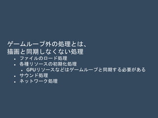 ゲームループ外の処理とは、
描画と同期しなくない処理
 ファイルのロード処理
 各種リソースの初期化処理
 GPUリソースなどは、例外的にゲームループと同期する必
要がある
 サウンド処理
 ネットワーク処理
 