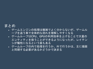 まとめ
 ゲームエンジンの処理は複雑でよく分からないが、ゲームル
ープを追う事で全体的な流れを理解しやすくなる
 ゲームループはCPU、GPUの利用効率を上げることで大量の
エンティティを扱うことができるようになった反面、レイテ
ンシが犠牲になってしまった
 ゲームループの内で処理を行うか、または外で行うかの基準
は、主に描画と同期する必要があるかどうかで決まる
 