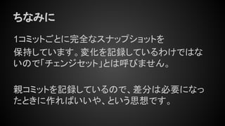 ちなみに
1コミットごとに完全なスナップショットを
保持しています。変化を記録しているわけではな
いので「チェンジセット」とは呼びません。
親コミットを記録しているので、差分は必要になっ
たときに作ればいいや、という思想です。
 