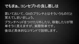 でもまぁ、コンセプトの良し悪しは
置いておいて、Gitのブランチとはそういうものだと
覚えてしまいましょう。
ブランチヘッドをつけたり外したり、移動したりが簡
単そうに見えますが、実際簡単です。
後ほど具体的なコマンドで説明します。
 