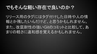 でもそんな軽い存在で良いのか？
リリース用のタグにはタグ付けした日時や人の情
報とか残したいんだけど、と思うかもしれません。
また、改竄耐性の強いGitのコミットと比較して、あ
まりの軽さに違和感を覚えるかもしれません。
 