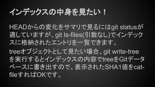 インデックスの中身を見たい！
HEADからの変化をサマリで見るにはgit statusが
適していますが、git ls-files(引数なし)でインデック
スに格納されたエントリを一覧できます。
treeオブジェクトとして見たい場合、git write-tree
を実行するとインデックスの内容でtreeをGitデータ
ベースに書き出すので、表示されたSHA1値をcat-
fileすればOKです。
 